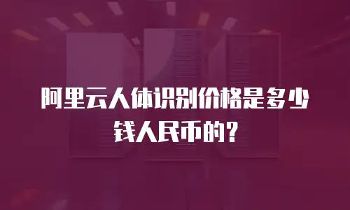 阿里云人体识别价格是多少钱人民币的？