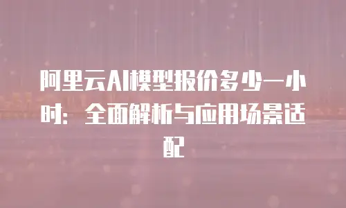 阿里云AI模型报价多少一小时：全面解析与应用场景适配