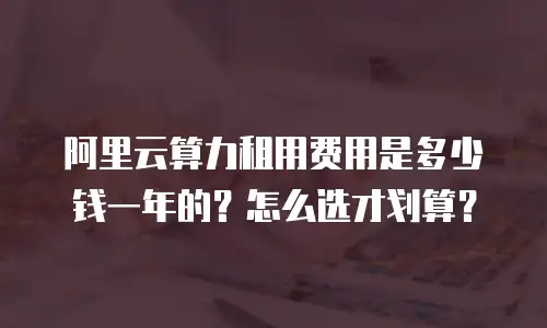 阿里云算力租用费用是多少钱一年的？怎么选才划算？