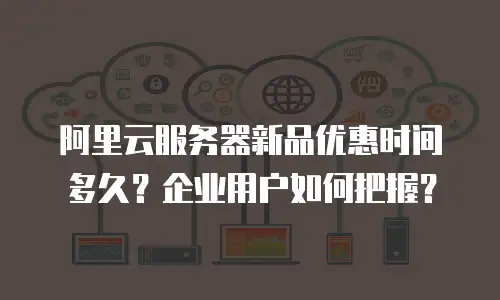 阿里云服务器新品优惠时间多久？企业用户如何把握？
