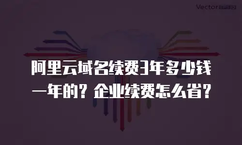 阿里云域名续费3年多少钱一年的？企业续费怎么省？