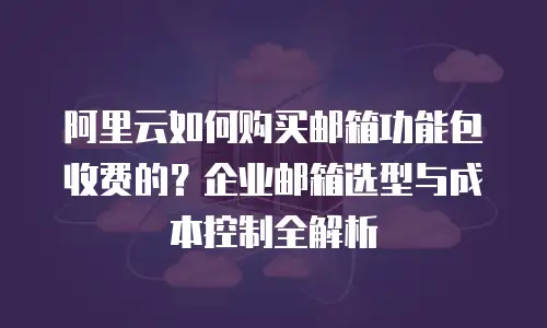 阿里云如何购买邮箱功能包收费的？企业邮箱选型与成本控制全解析