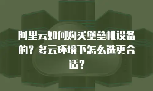 阿里云如何购买堡垒机设备的？多云环境下怎么选更合适？