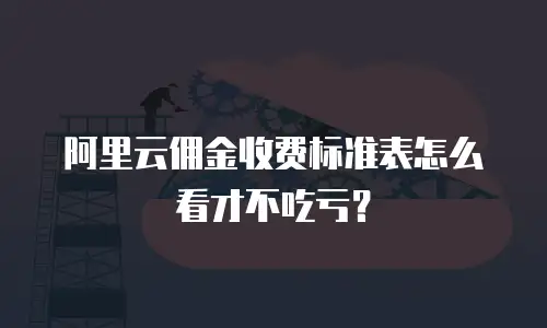 阿里云佣金收费标准表怎么看才不吃亏？