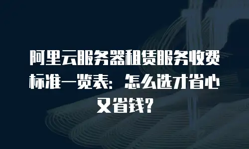阿里云服务器租赁服务收费标准一览表：怎么选才省心又省钱？