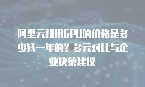 阿里云租用GPU的价格是多少钱一年的？多云对比与企业决策建议