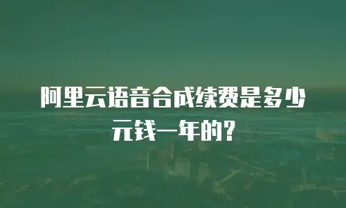 阿里云语音合成续费是多少元钱一年的？