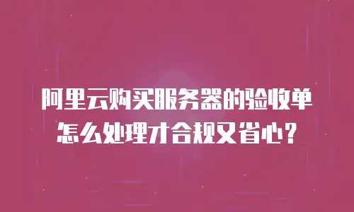 阿里云购买服务器的验收单怎么处理才合规又省心？