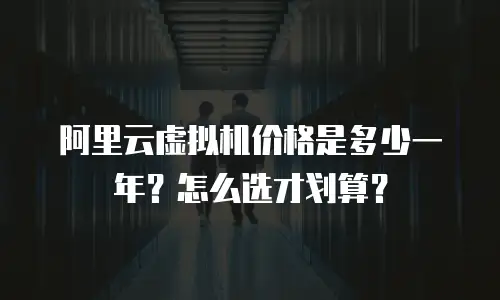 阿里云虚拟机价格是多少一年？怎么选才划算？