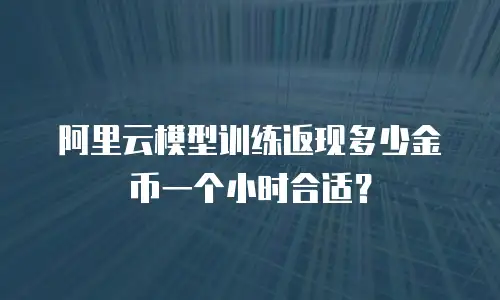 阿里云模型训练返现多少金币一个小时合适？