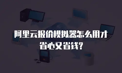 阿里云报价模拟器怎么用才省心又省钱？