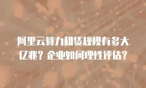 阿里云算力租赁规模有多大亿兆？企业如何理性评估？