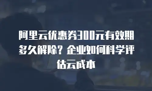 阿里云优惠券300元有效期多久解除？企业如何科学评估云成本