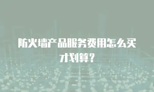 防火墙产品服务费用怎么买才划算？