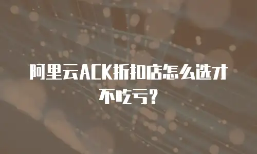 阿里云ACK折扣店怎么选才不吃亏？