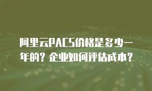 阿里云PACS价格是多少一年的？企业如何评估成本？