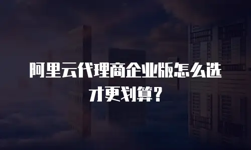 阿里云代理商企业版怎么选才更划算？
