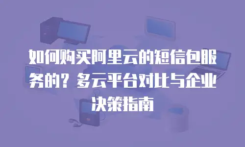 如何购买阿里云的短信包服务的？多云平台对比与企业决策指南
