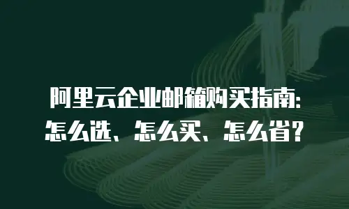 阿里云企业邮箱购买指南：怎么选、怎么买、怎么省？