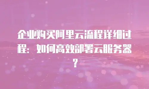 企业购买阿里云流程详细过程：如何高效部署云服务器？
