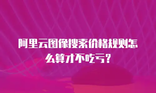 阿里云图像搜索价格规则怎么算才不吃亏？