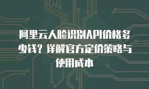 阿里云人脸识别API价格多少钱？详解官方定价策略与使用成本