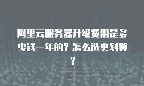 阿里云服务器升级费用是多少钱一年的？怎么选更划算？