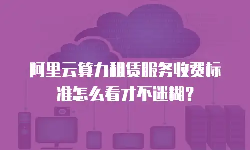 阿里云算力租赁服务收费标准怎么看才不迷糊？
