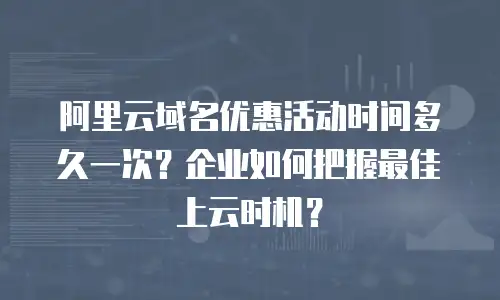 阿里云域名优惠活动时间多久一次？企业如何把握最佳上云时机？