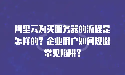 阿里云购买服务器的流程是怎样的？企业用户如何规避常见陷阱？
