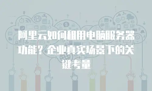 阿里云如何租用电脑服务器功能？企业真实场景下的关键考量