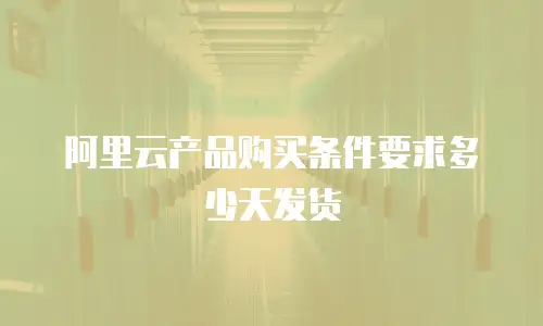 阿里云产品购买条件要求多少天发货
