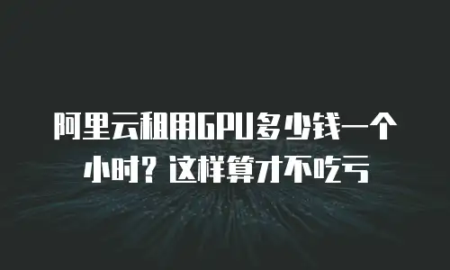 阿里云租用GPU多少钱一个小时？这样算才不吃亏