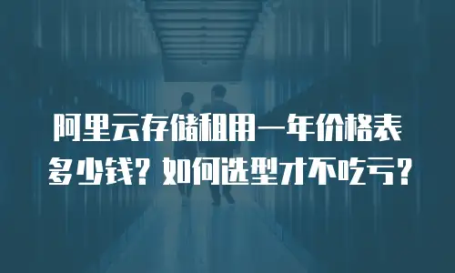 阿里云存储租用一年价格表多少钱？如何选型才不吃亏？