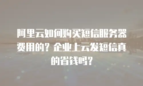 阿里云如何购买短信服务器费用的？企业上云发短信真的省钱吗？
