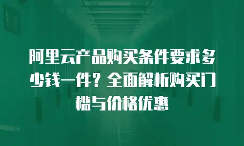 阿里云产品购买条件要求多少钱一件？全面解析购买门槛与价格优惠
