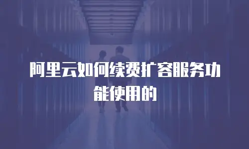 阿里云如何续费扩容服务功能使用的