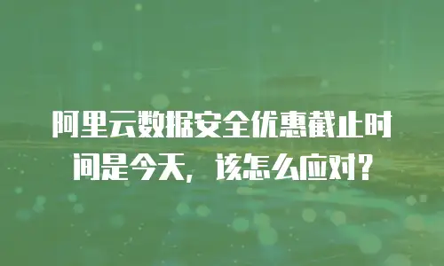 阿里云数据安全优惠截止时间是今天，该怎么应对？