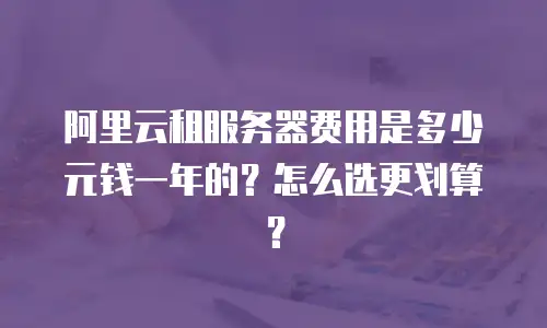阿里云租服务器费用是多少元钱一年的？怎么选更划算？