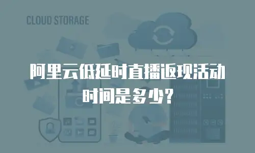 阿里云低延时直播返现活动时间是多少？
