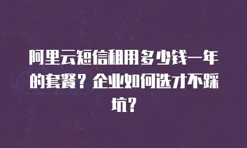 阿里云短信租用多少钱一年的套餐？企业如何选才不踩坑？