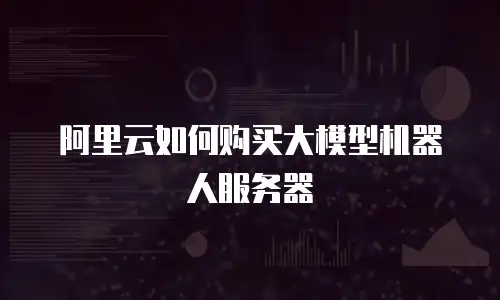 阿里云如何购买大模型机器人服务器