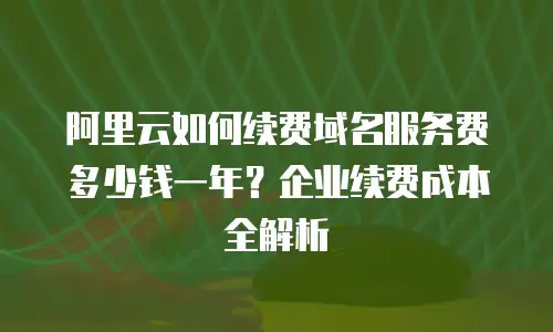 阿里云如何续费域名服务费多少钱一年？企业续费成本全解析