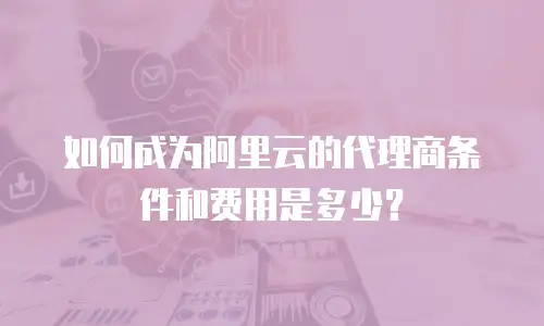 如何成为阿里云的代理商条件和费用是多少？