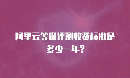 阿里云等保评测收费标准是多少一年？
