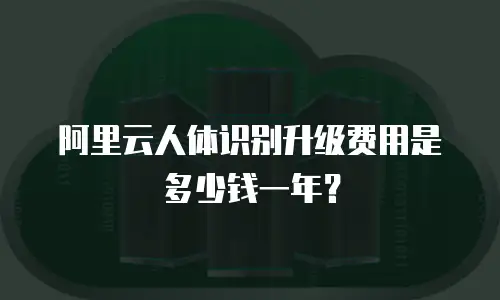 阿里云人体识别升级费用是多少钱一年？
