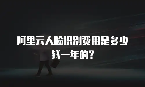 阿里云人脸识别费用是多少钱一年的？