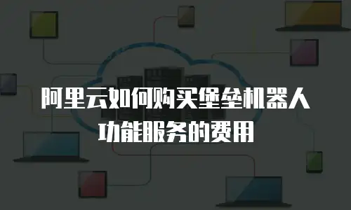 阿里云如何购买堡垒机器人功能服务的费用