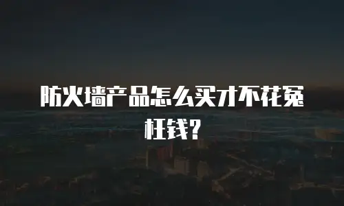 防火墙产品怎么买才不花冤枉钱？