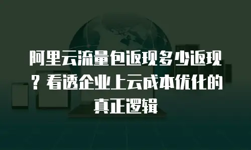 阿里云流量包返现多少返现？看透企业上云成本优化的真正逻辑